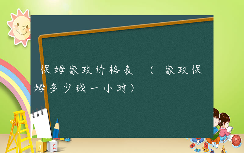 保姆家政价格表 (家政保姆多少钱一小时)